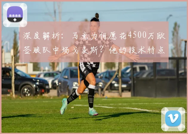 深度解析：马竞为何愿花4500万欧签狼队中场戈麦斯？他的技术特点是否适合西蒙尼？