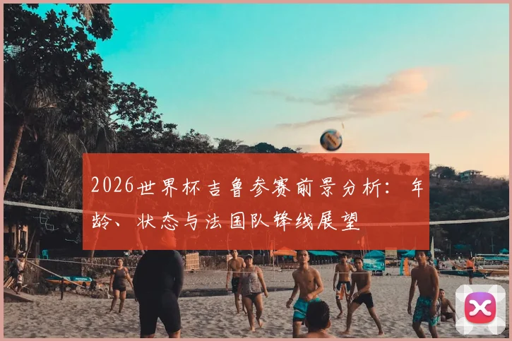 2026世界杯吉鲁参赛前景分析：年龄、状态与法国队锋线展望