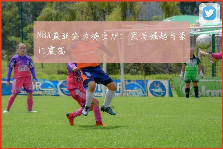 NBA最新实力榜出炉:黑马崛起与豪门震荡