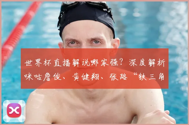 世界杯直播解说哪家强？深度解析咪咕詹俊、黄健翔、张路“铁三角”的看球攻略