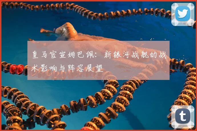 皇马官宣姆巴佩：新银河战舰的战术影响与阵容展望