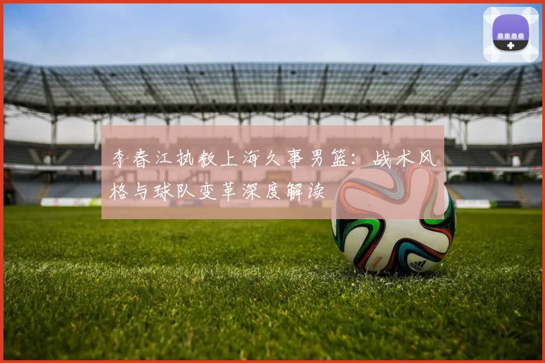 李春江执教上海久事男篮:战术风格与球队变革深度解读