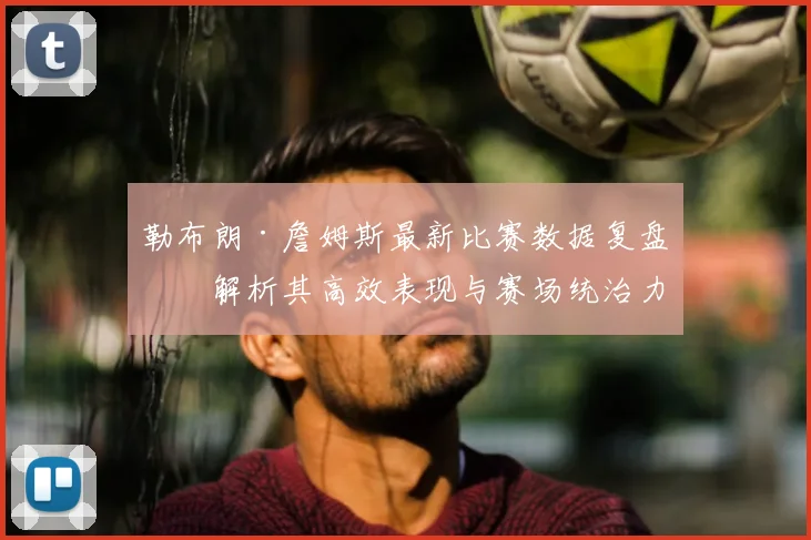 勒布朗·詹姆斯最新比赛数据复盘：解析其高效表现与赛场统治力