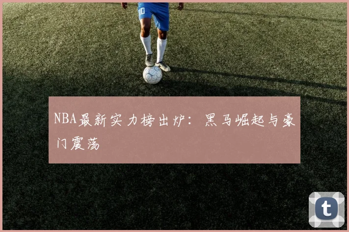 NBA最新实力榜出炉:黑马崛起与豪门震荡