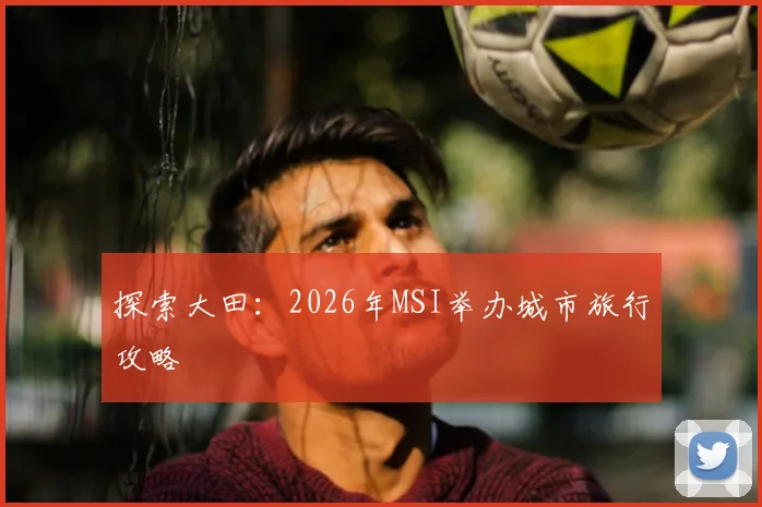 探索大田：2026年MSI举办城市旅行攻略