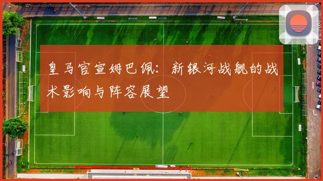 皇马官宣姆巴佩：新银河战舰的战术影响与阵容展望