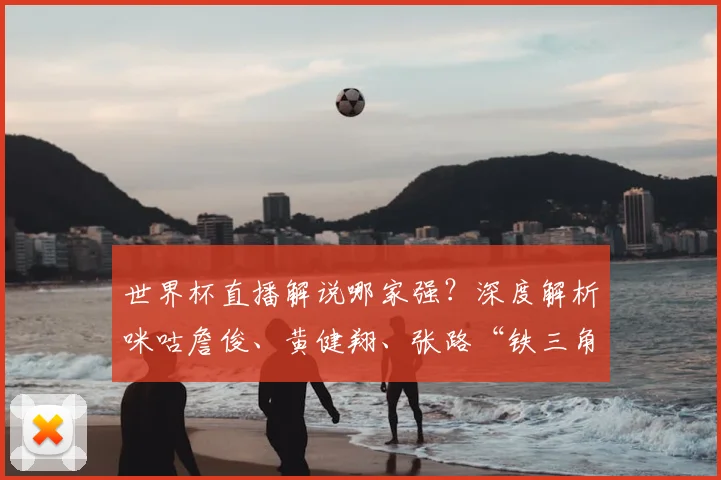 世界杯直播解说哪家强？深度解析咪咕詹俊、黄健翔、张路“铁三角”的看球攻略