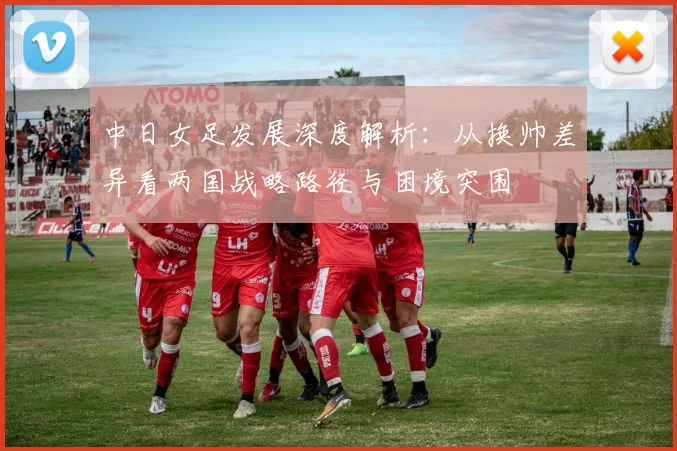 中日女足发展深度解析：从换帅差异看两国战略路径与困境突围