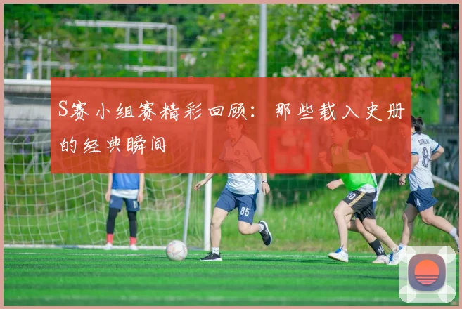 S赛小组赛精彩回顾：那些载入史册的经典瞬间