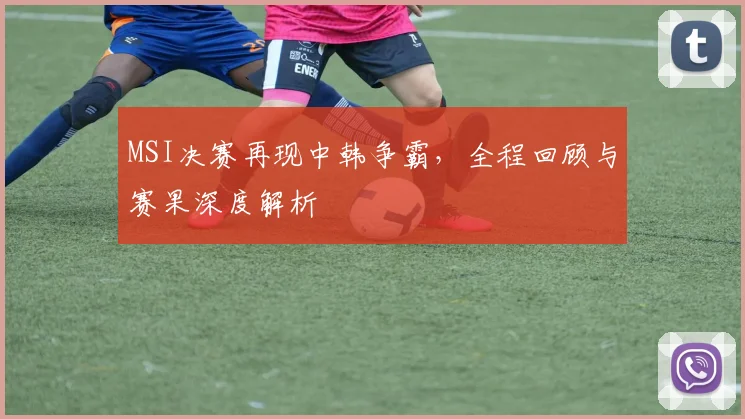 MSI决赛再现中韩争霸，全程回顾与赛果深度解析