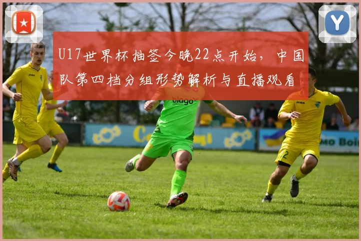 U17世界杯抽签今晚22点开始，中国队第四档分组形势解析与直播观看指南