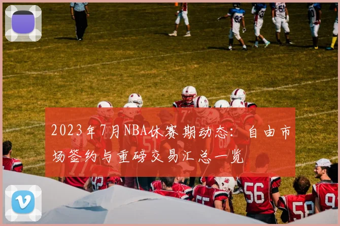 2023年7月NBA休赛期动态：自由市场签约与重磅交易汇总一览