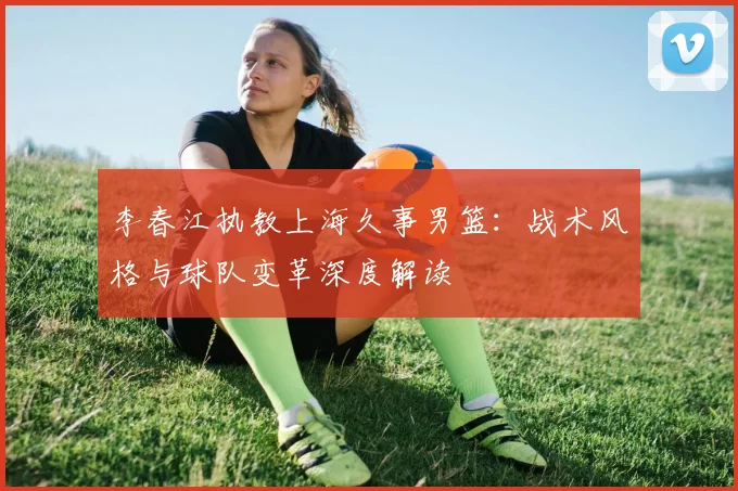 李春江执教上海久事男篮：战术风格与球队变革深度解读