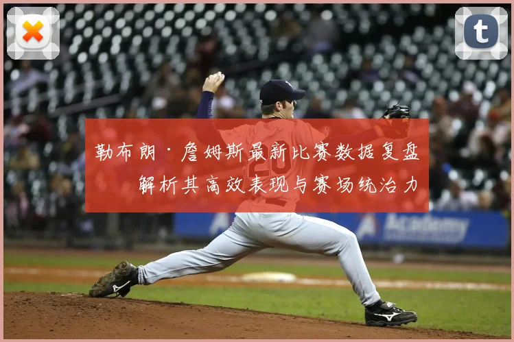 勒布朗·詹姆斯最新比赛数据复盘：解析其高效表现与赛场统治力