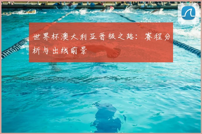 世界杯澳大利亚晋级之路：赛程分析与出线前景